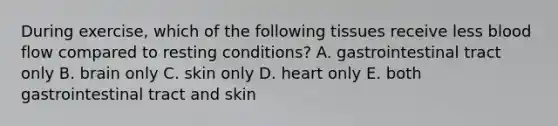 During exercise, which of the following tissues receive less blood flow compared to resting conditions? A. gastrointestinal tract only B. brain only C. skin only D. heart only E. both gastrointestinal tract and skin