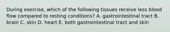 During exercise, which of the following tissues receive less blood flow compared to resting conditions? A. gastrointestinal tract B. brain C. skin D. heart E. both gastrointestinal tract and skin