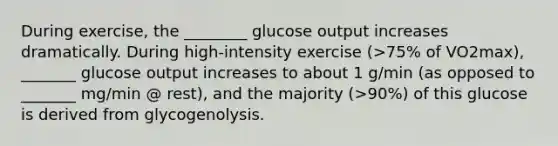 During exercise, the ________ glucose output increases dramatically. During high-intensity exercise (>75% of VO2max), _______ glucose output increases to about 1 g/min (as opposed to _______ mg/min @ rest), and the majority (>90%) of this glucose is derived from glycogenolysis.