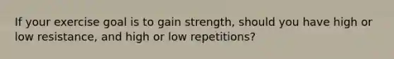 If your exercise goal is to gain strength, should you have high or low resistance, and high or low repetitions?