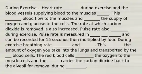 During Exercise... Heart rate ________ during exercise and the blood vessels supplying blood to the muscles ______. This ________ blood flow to the muscles and ________ the supply of oxygen and glucose to the cells. The rate at which carbon dioxide is removed is also increased. Pulse rate also _________ during exercise. Pulse rate is measured in _____ ___ ______ and can be recorded for 15 seconds then multiplied by four. During exercise breathing rate _________ and _______. This ________ the amount of oxygen you take into the lungs and transported by the ___ blood cells. The red blood cells _________ the oxygen to the muscle cells and the ______ carries the carbon dioxide back to the alveoli for removal during __________.