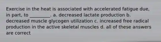 Exercise in the heat is associated with accelerated fatigue due, in part, to _________. a. decreased lactate production b. decreased muscle glycogen utilization c. increased free radical production in the active skeletal muscles d. all of these answers are correct