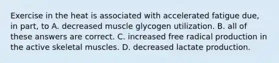 Exercise in the heat is associated with accelerated fatigue due, in part, to A. decreased muscle glycogen utilization. B. all of these answers are correct. C. increased free radical production in the active skeletal muscles. D. decreased lactate production.