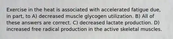 Exercise in the heat is associated with accelerated fatigue due, in part, to A) decreased muscle glycogen utilization. B) All of these answers are correct. C) decreased lactate production. D) increased free radical production in the active skeletal muscles.