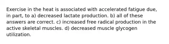 Exercise in the heat is associated with accelerated fatigue due, in part, to a) decreased lactate production. b) all of these answers are correct. c) increased free radical production in the active skeletal muscles. d) decreased muscle glycogen utilization.