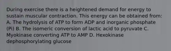 During exercise there is a heightened demand for energy to sustain muscular contraction. This energy can be obtained from: A. The hydrolysis of ATP to form ADP and inorganic phosphate (Pi) B. The isomeric conversion of lactic acid to pyruvate C. Myokinase converting ATP to AMP D. Hexokinase dephosphorylating glucose