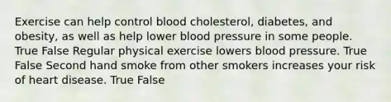 Exercise can help control blood cholesterol, diabetes, and obesity, as well as help lower blood pressure in some people. True False Regular physical exercise lowers blood pressure. True False Second hand smoke from other smokers increases your risk of heart disease. True False