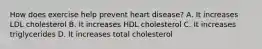 How does exercise help prevent heart disease? A. It increases LDL cholesterol B. It increases HDL cholesterol C. It increases triglycerides D. It increases total cholesterol