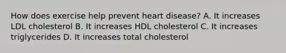 How does exercise help prevent heart disease? A. It increases LDL cholesterol B. It increases HDL cholesterol C. It increases triglycerides D. It increases total cholesterol