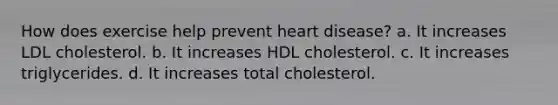 How does exercise help prevent heart disease? a. It increases LDL cholesterol. b. It increases HDL cholesterol. c. It increases triglycerides. d. It increases total cholesterol.