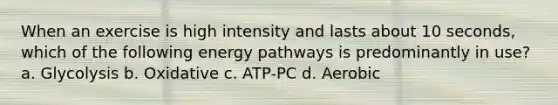 When an exercise is high intensity and lasts about 10 seconds, which of the following energy pathways is predominantly in use? a. Glycolysis b. Oxidative c. ATP-PC d. Aerobic