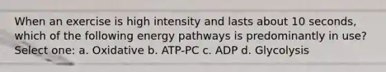 When an exercise is high intensity and lasts about 10 seconds, which of the following energy pathways is predominantly in use? Select one: a. Oxidative b. ATP-PC c. ADP d. Glycolysis