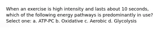 When an exercise is high intensity and lasts about 10 seconds, which of the following energy pathways is predominantly in use? Select one: a. ATP-PC b. Oxidative c. Aerobic d. Glycolysis