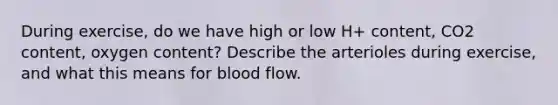 During exercise, do we have high or low H+ content, CO2 content, oxygen content? Describe the arterioles during exercise, and what this means for blood flow.