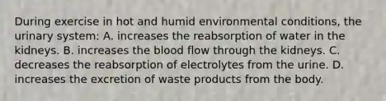 During exercise in hot and humid environmental conditions, the urinary system: A. increases the reabsorption of water in the kidneys. B. increases <a href='https://www.questionai.com/knowledge/k7oXMfj7lk-the-blood' class='anchor-knowledge'>the blood</a> flow through the kidneys. C. decreases the reabsorption of electrolytes from the urine. D. increases the excretion of waste products from the body.