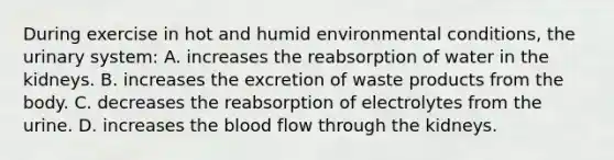 During exercise in hot and humid environmental conditions, the urinary system: A. increases the reabsorption of water in the kidneys. B. increases the excretion of waste products from the body. C. decreases the reabsorption of electrolytes from the urine. D. increases the blood flow through the kidneys.