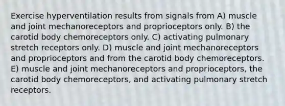 Exercise hyperventilation results from signals from A) muscle and joint mechanoreceptors and proprioceptors only. B) the carotid body chemoreceptors only. C) activating pulmonary stretch receptors only. D) muscle and joint mechanoreceptors and proprioceptors and from the carotid body chemoreceptors. E) muscle and joint mechanoreceptors and proprioceptors, the carotid body chemoreceptors, and activating pulmonary stretch receptors.