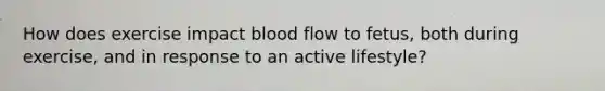 How does exercise impact blood flow to fetus, both during exercise, and in response to an active lifestyle?