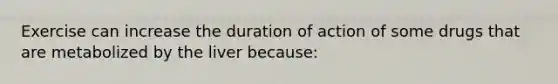 Exercise can increase the duration of action of some drugs that are metabolized by the liver because: