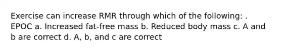 Exercise can increase RMR through which of the following: . EPOC a. Increased fat-free mass b. Reduced body mass c. A and b are correct d. A, b, and c are correct