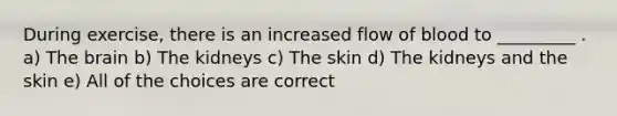 During exercise, there is an increased flow of blood to _________ . a) The brain b) The kidneys c) The skin d) The kidneys and the skin e) All of the choices are correct