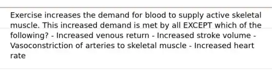 Exercise increases the demand for blood to supply active skeletal muscle. This increased demand is met by all EXCEPT which of the following? - Increased venous return - Increased stroke volume - Vasoconstriction of arteries to skeletal muscle - Increased heart rate