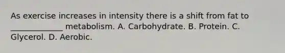 As exercise increases in intensity there is a shift from fat to _____________ metabolism. A. Carbohydrate. B. Protein. C. Glycerol. D. Aerobic.