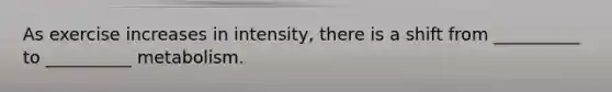 As exercise increases in intensity, there is a shift from __________ to __________ metabolism.