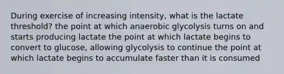 During exercise of increasing intensity, what is the lactate threshold? the point at which anaerobic glycolysis turns on and starts producing lactate the point at which lactate begins to convert to glucose, allowing glycolysis to continue the point at which lactate begins to accumulate faster than it is consumed