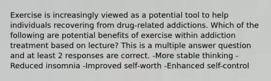 Exercise is increasingly viewed as a potential tool to help individuals recovering from drug-related addictions. Which of the following are potential benefits of exercise within addiction treatment based on lecture? This is a multiple answer question and at least 2 responses are correct. -More stable thinking -Reduced insomnia -Improved self-worth -Enhanced self-control