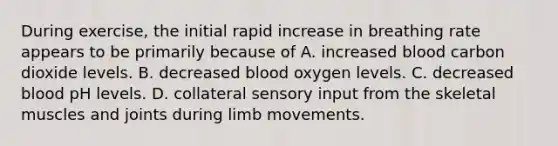 During exercise, the initial rapid increase in breathing rate appears to be primarily because of A. increased blood carbon dioxide levels. B. decreased blood oxygen levels. C. decreased blood pH levels. D. collateral sensory input from the skeletal muscles and joints during limb movements.