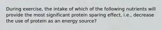 During exercise, the intake of which of the following nutrients will provide the most significant protein sparing effect, i.e., decrease the use of protein as an energy source?