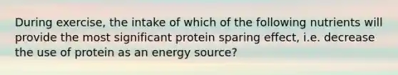 During exercise, the intake of which of the following nutrients will provide the most significant protein sparing effect, i.e. decrease the use of protein as an energy source?