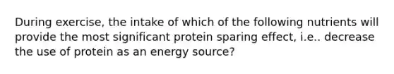 During exercise, the intake of which of the following nutrients will provide the most significant protein sparing effect, i.e.. decrease the use of protein as an energy source?