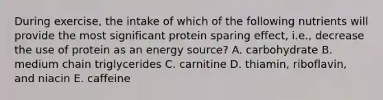 During exercise, the intake of which of the following nutrients will provide the most significant protein sparing effect, i.e., decrease the use of protein as an energy source? A. carbohydrate B. medium chain triglycerides C. carnitine D. thiamin, riboflavin, and niacin E. caffeine