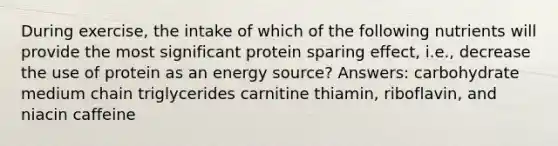 During exercise, the intake of which of the following nutrients will provide the most significant protein sparing effect, i.e., decrease the use of protein as an energy source? Answers: carbohydrate medium chain triglycerides carnitine thiamin, riboflavin, and niacin caffeine