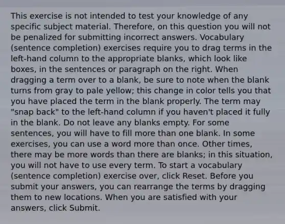 This exercise is not intended to test your knowledge of any specific subject material. Therefore, on this question you will not be penalized for submitting incorrect answers. Vocabulary (sentence completion) exercises require you to drag terms in the left-hand column to the appropriate blanks, which look like boxes, in the sentences or paragraph on the right. When dragging a term over to a blank, be sure to note when the blank turns from gray to pale yellow; this change in color tells you that you have placed the term in the blank properly. The term may "snap back" to the left-hand column if you haven't placed it fully in the blank. Do not leave any blanks empty. For some sentences, you will have to fill more than one blank. In some exercises, you can use a word more than once. Other times, there may be more words than there are blanks; in this situation, you will not have to use every term. To start a vocabulary (sentence completion) exercise over, click Reset. Before you submit your answers, you can rearrange the terms by dragging them to new locations. When you are satisfied with your answers, click Submit.