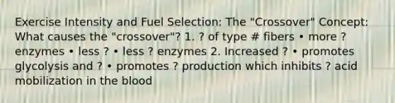 Exercise Intensity and Fuel Selection: The "Crossover" Concept: What causes the "crossover"? 1. ? of type # fibers • more ? enzymes • less ? • less ? enzymes 2. Increased ? • promotes glycolysis and ? • promotes ? production which inhibits ? acid mobilization in the blood