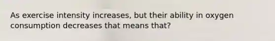 As exercise intensity increases, but their ability in oxygen consumption decreases that means that?