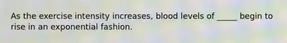 As the exercise intensity increases, blood levels of _____ begin to rise in an exponential fashion.