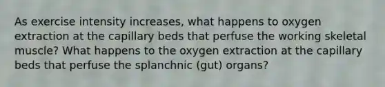 As exercise intensity increases, what happens to oxygen extraction at the capillary beds that perfuse the working skeletal muscle? What happens to the oxygen extraction at the capillary beds that perfuse the splanchnic (gut) organs?