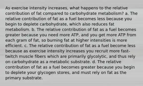 As exercise intensity increases, what happens to the relative contribution of fat compared to carbohydrate metabolism? a. The relative contribution of fat as a fuel becomes less because you begin to deplete carbohydrate, which also reduces fat metabolism. b. The relative contribution of fat as a fuel becomes greater because you need more ATP, and you get more ATP from each gram of fat, so burning fat at higher intensities is more efficient. c. The relative contribution of fat as a fuel become less because as exercise intensity increases you recruit more fast-twitch muscle fibers which are primarily glycolytic, and thus rely on carbohydrate as a metabolic substrate. d. The relative contribution of fat as a fuel becomes greater because you begin to deplete your glycogen stores, and must rely on fat as the primary substrate.