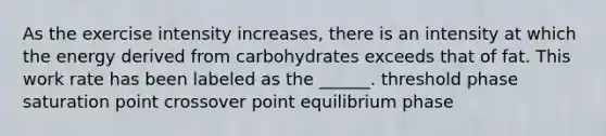 As the exercise intensity increases, there is an intensity at which the energy derived from carbohydrates exceeds that of fat. This work rate has been labeled as the ______. threshold phase saturation point crossover point equilibrium phase