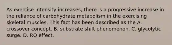 As exercise intensity increases, there is a progressive increase in the reliance of carbohydrate metabolism in the exercising skeletal muscles. This fact has been described as the A. crossover concept. B. substrate shift phenomenon. C. glycolytic surge. D. RQ effect.