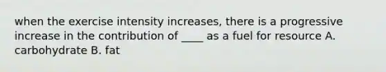 when the exercise intensity increases, there is a progressive increase in the contribution of ____ as a fuel for resource A. carbohydrate B. fat