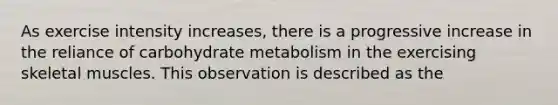 As exercise intensity increases, there is a progressive increase in the reliance of carbohydrate metabolism in the exercising skeletal muscles. This observation is described as the