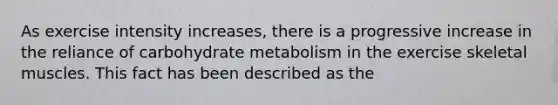 As exercise intensity increases, there is a progressive increase in the reliance of carbohydrate metabolism in the exercise skeletal muscles. This fact has been described as the