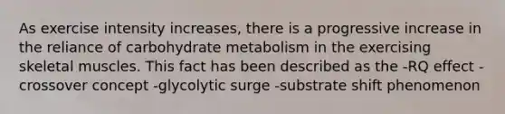 As exercise intensity increases, there is a progressive increase in the reliance of carbohydrate metabolism in the exercising skeletal muscles. This fact has been described as the -RQ effect -crossover concept -glycolytic surge -substrate shift phenomenon