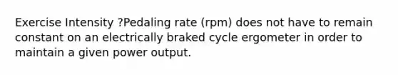 Exercise Intensity ?Pedaling rate (rpm) does not have to remain constant on an electrically braked cycle ergometer in order to maintain a given power output.