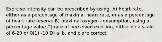 Exercise intensity can be prescribed by using: A) heart rate, either as a percentage of maximal heart rate, or as a percentage of heart rate reserve B) maximal oxygen consumption, using a percentage value C) rate of perceived exertion, either on a scale of 6-20 or 0(1) -10 D) a, b, and c are correct